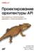 Проектирование архитектуры API. Как правильно проектировать, развивать и эксплуатировать API