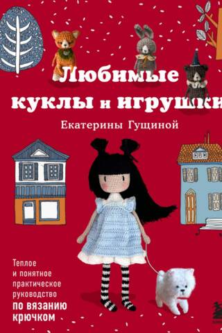 Любимые куклы и игрушки Екатерины Гущиной. Теплое и понятное практическое руководство по вязанию крючком