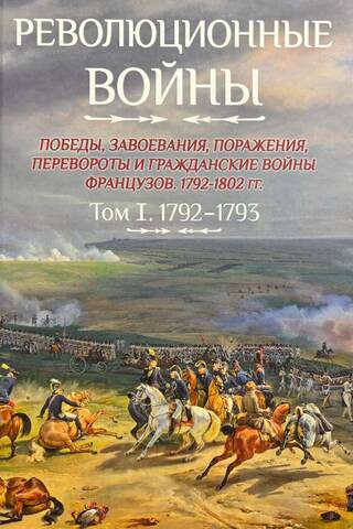 Революционные войны. Победы, завоевания, поражения, перевороты и гражданские войны французов 1792–1802 гг. Том I. 1792-1793