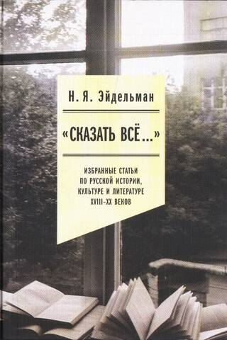 «Сказать все…». Избранные статьи по русской истории, культуре и литературе XVIII–XX веков