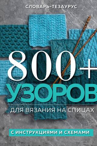 800+ узоров для вязания на спицах. Словарь-тезаурус с инструкциями и схемами