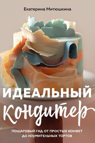 Идеальный кондитер. Пошаговый гид от простых конфет до изумительных тортов