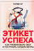 Этикет успеха: как презентовать себя и построить карьеру мечты