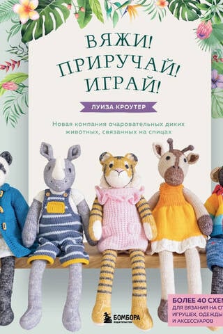Вяжи! Приручай! Играй! Новая компания очаровательных диких животных, связанных на спицах. Более 40 схем для вязания на спицах игрушек, одежды и аксессуаров