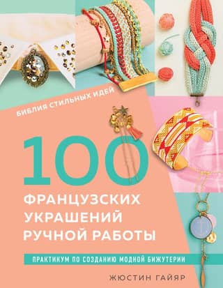 100 французских украшений ручной работы. Библия стильных идей. Практикум по изготовлению модной бижутерии
