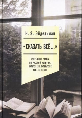 «Сказать все…». Избранные статьи по русской истории, культуре и литературе XVIII–XX веков
